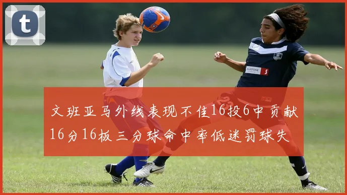 文班亚马外线表现不佳16投6中贡献16分16板三分球命中率低迷罚球失准影响球队表现