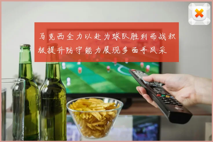 马克西全力以赴为球队胜利而战积极提升防守能力展现多面手风采