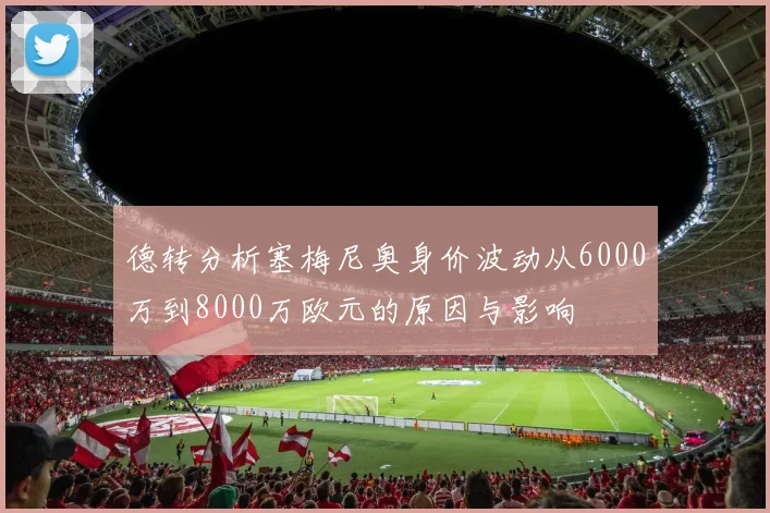 德转分析塞梅尼奥身价波动从6000万到8000万欧元的原因与影响