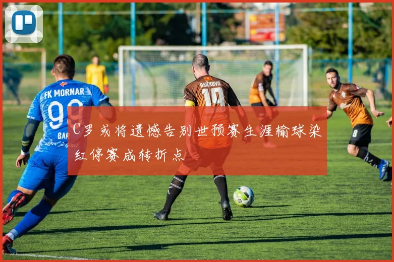 C罗或将遗憾告别世预赛生涯输球染红停赛成转折点