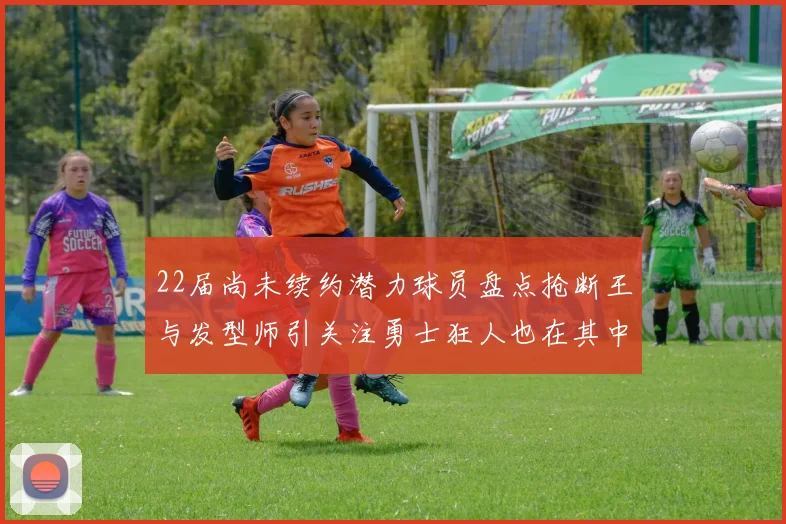22届尚未续约潜力球员盘点抢断王与发型师引关注勇士狂人也在其中