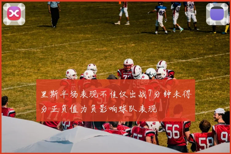 里斯半场表现不佳仅出战7分钟未得分正负值为负影响球队表现