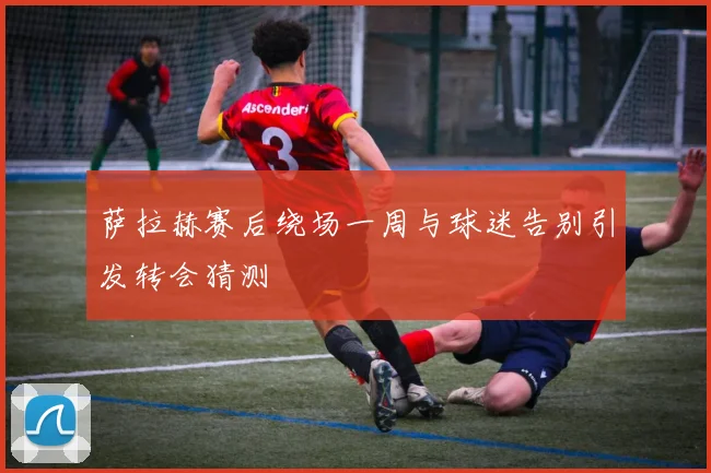 萨拉赫赛后绕场一周与球迷告别引发转会猜测