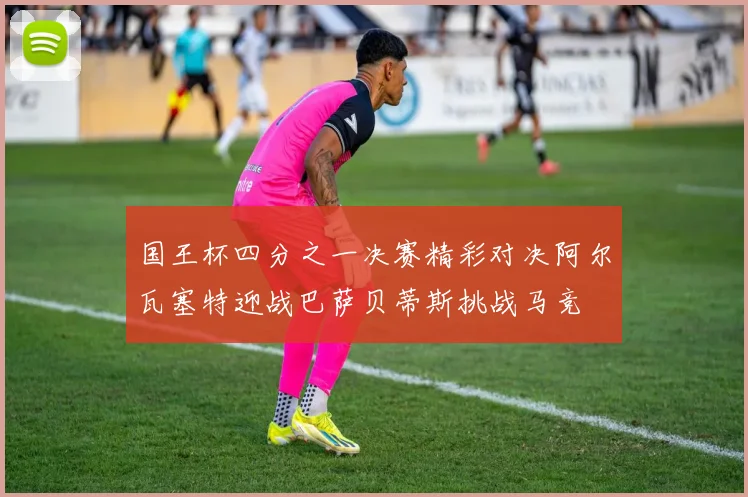 国王杯四分之一决赛精彩对决阿尔瓦塞特迎战巴萨贝蒂斯挑战马竞