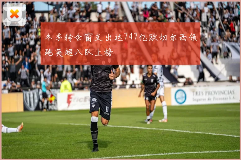 冬季转会窗支出达747亿欧切尔西领跑英超八队上榜