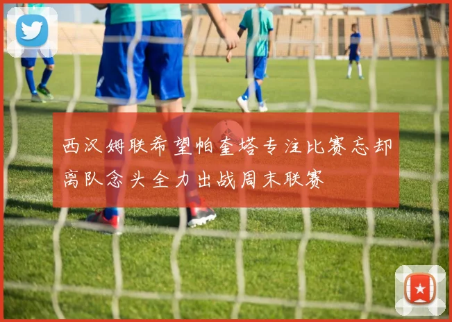 西汉姆联希望帕奎塔专注比赛忘却离队念头全力出战周末联赛