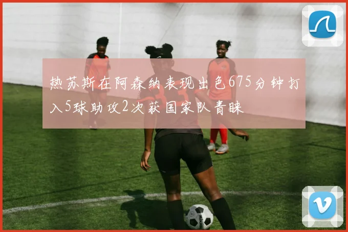 热苏斯在阿森纳表现出色675分钟打入5球助攻2次获国家队青睐