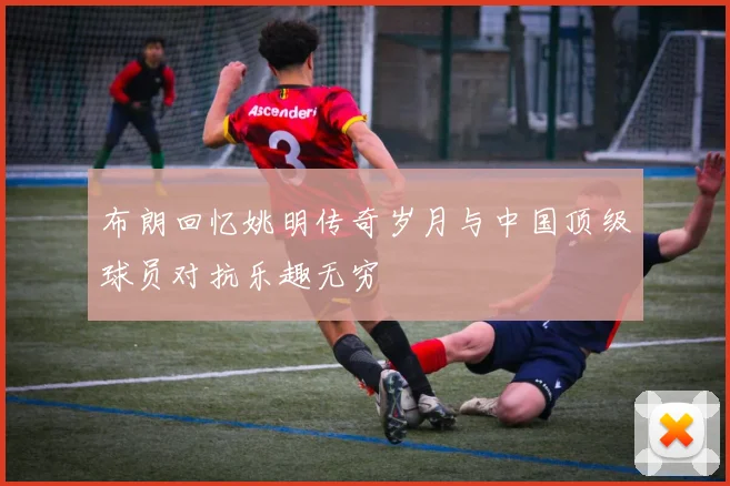 布朗回忆姚明传奇岁月与中国顶级球员对抗乐趣无穷