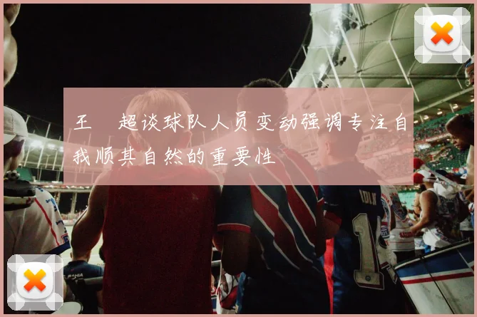 王燊超谈球队人员变动强调专注自我顺其自然的重要性