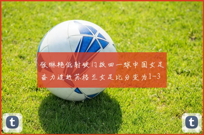 张琳艳低射破门扳回一球中国女足奋力追赶苏格兰女足比分变为1-3