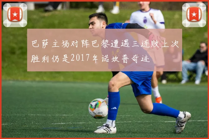 巴萨主场对阵巴黎遭遇三连败上次胜利仍是2017年诺坎普奇迹