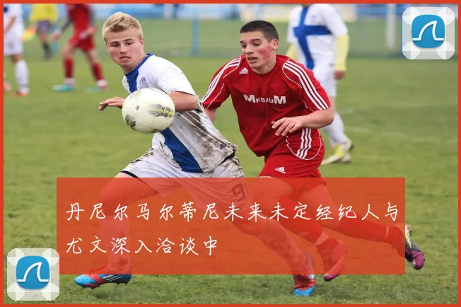 丹尼尔马尔蒂尼未来未定经纪人与尤文深入洽谈中