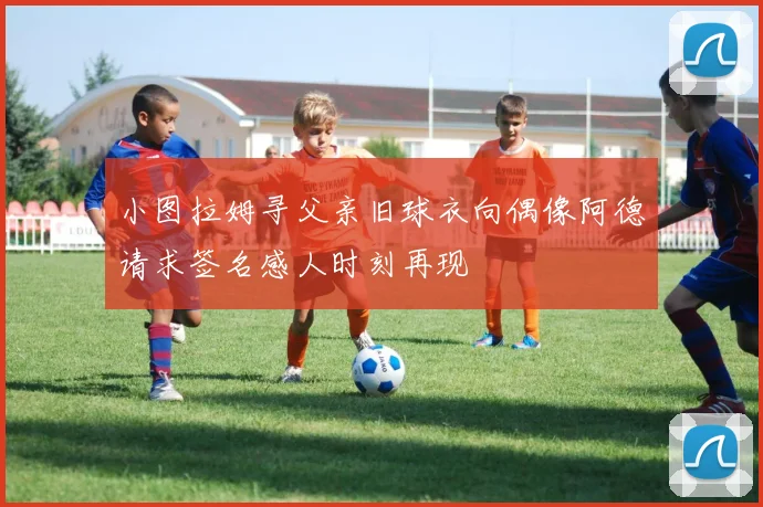 小图拉姆寻父亲旧球衣向偶像阿德请求签名感人时刻再现