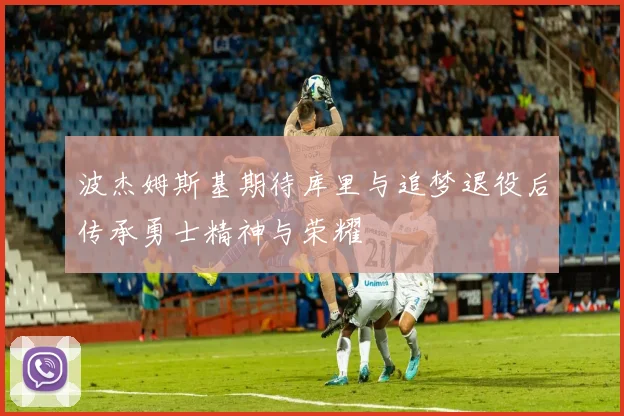 波杰姆斯基期待库里与追梦退役后传承勇士精神与荣耀