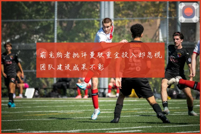 前竞购者批评曼联重金投入却忽视团队建设成果不彰