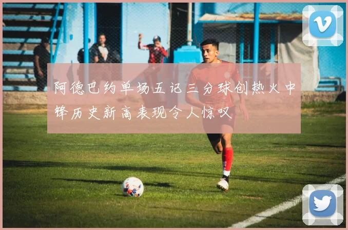 阿德巴约单场五记三分球创热火中锋历史新高表现令人惊叹