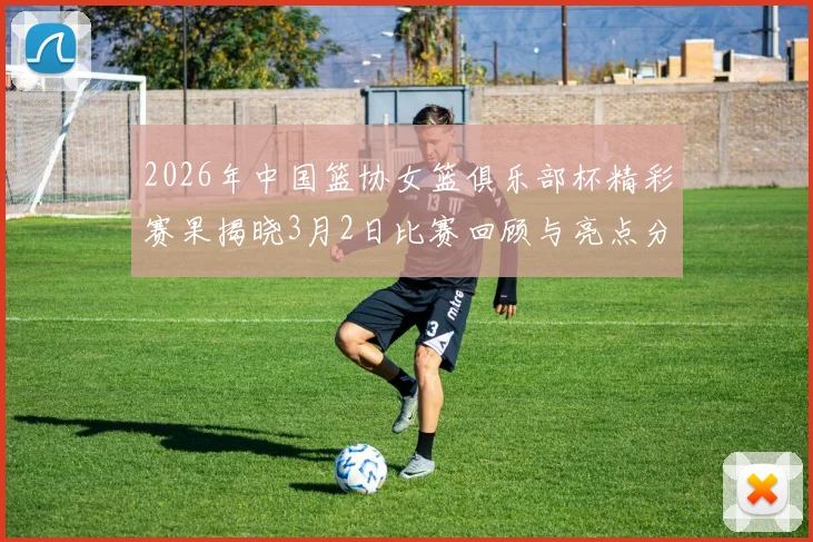 2026年中国篮协女篮俱乐部杯精彩赛果揭晓3月2日比赛回顾与亮点分析