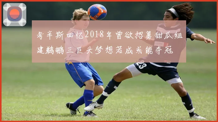 考辛斯回忆2018年曾欲招募甜瓜组建鹈鹕三巨头梦想若成或能夺冠
