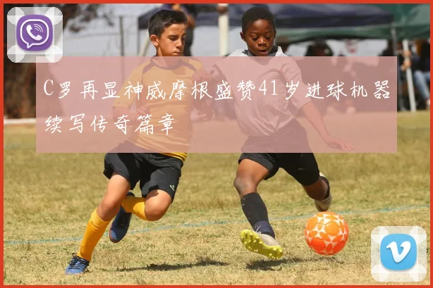 C罗再显神威摩根盛赞41岁进球机器续写传奇篇章