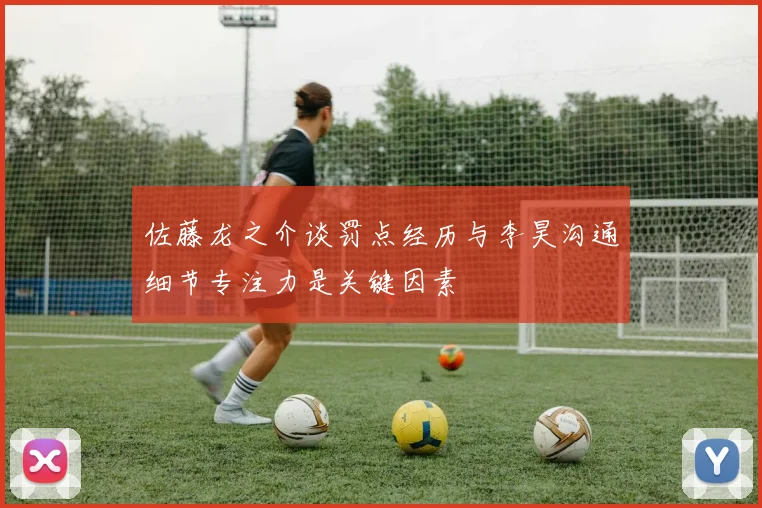 佐藤龙之介谈罚点经历与李昊沟通细节专注力是关键因素