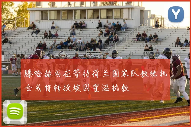 滕哈赫或在等待荷兰国家队教练机会或将转投埃因霍温执教