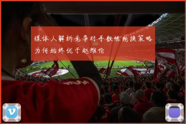 媒体人解析竞争对手教练轮换策略为何始终优于赵维伦
