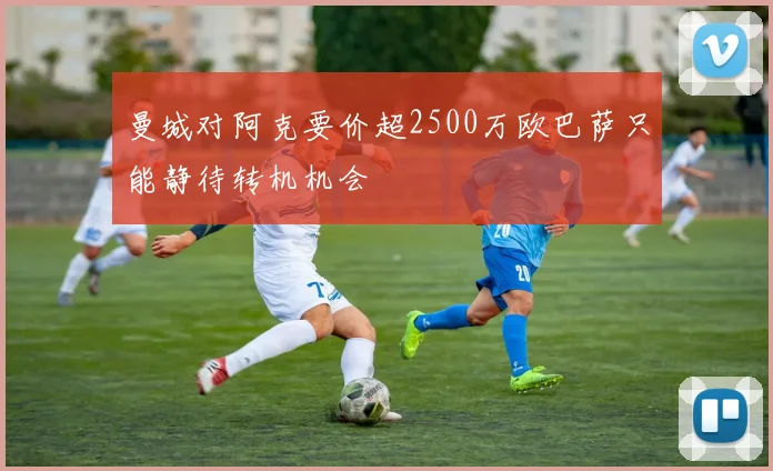 曼城对阿克要价超2500万欧巴萨只能静待转机机会
