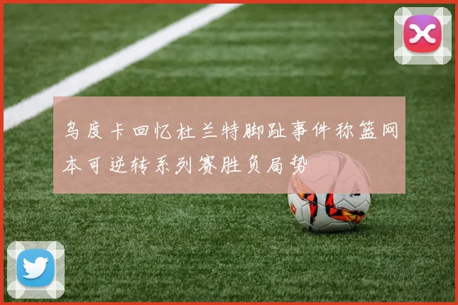 乌度卡回忆杜兰特脚趾事件称篮网本可逆转系列赛胜负局势