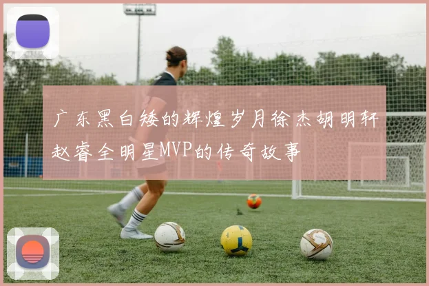 广东黑白矮的辉煌岁月徐杰胡明轩赵睿全明星MVP的传奇故事