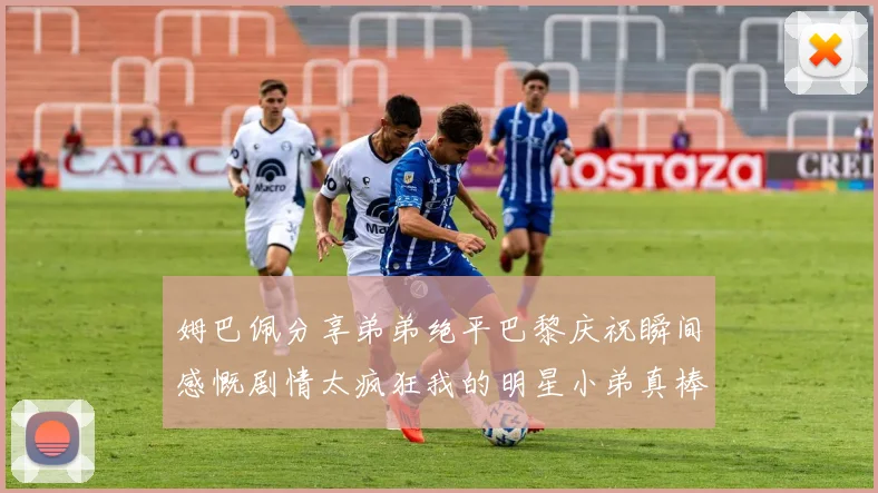 姆巴佩分享弟弟绝平巴黎庆祝瞬间感慨剧情太疯狂我的明星小弟真棒